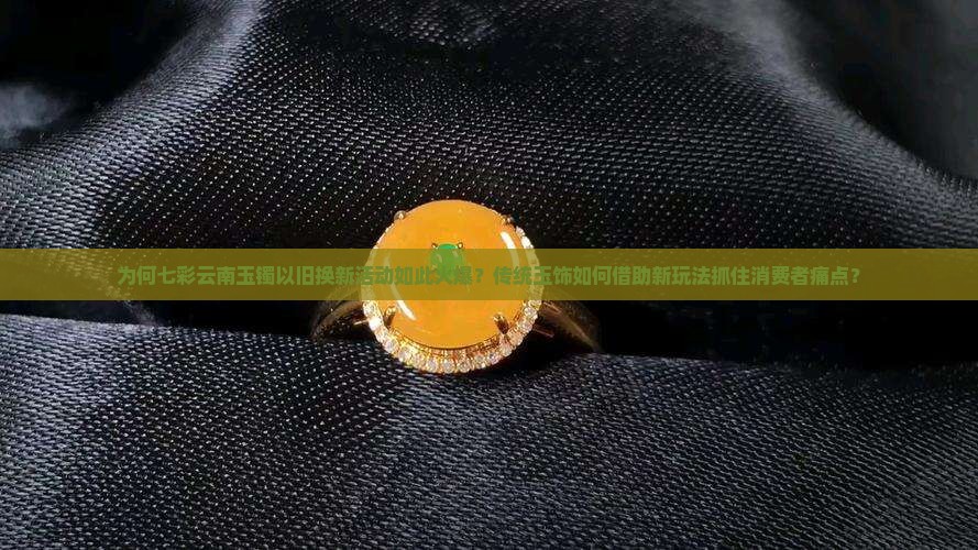 为何七彩云南玉镯以旧换新活动如此火爆？传统玉饰如何借助新玩法抓住消费者痛点？