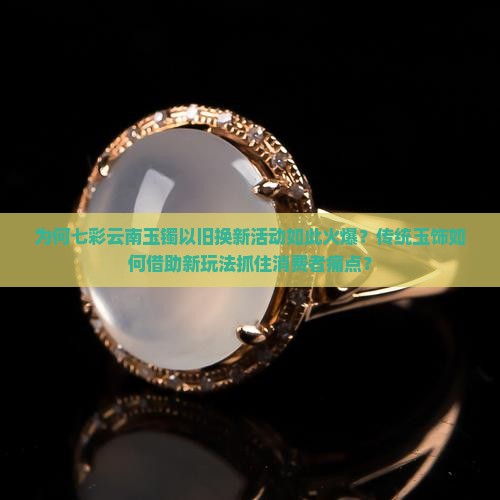 为何七彩云南玉镯以旧换新活动如此火爆？传统玉饰如何借助新玩法抓住消费者痛点？