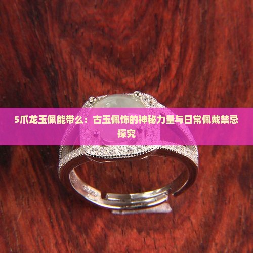 5爪龙玉佩能带么：古玉佩饰的神秘力量与日常佩戴禁忌探究