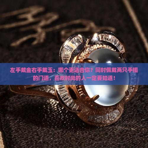 左手戴金右手戴玉：哪个更适合你？同时佩戴两只手镯的门道，喜欢时尚的人一定要知道！