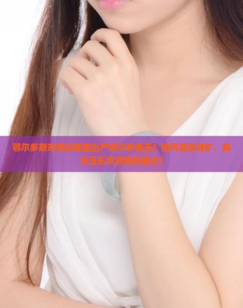 鄂尔多斯市周边哪里出产鄂尔多斯玉？如何高效寻矿，解决玉石资源稀缺痛点？