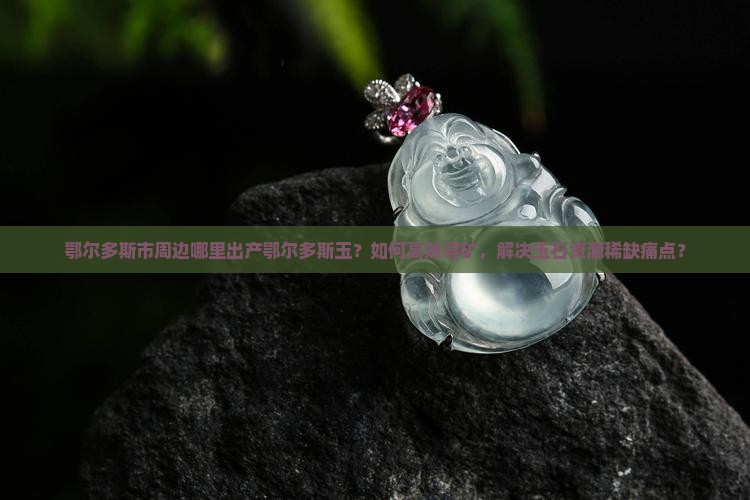 鄂尔多斯市周边哪里出产鄂尔多斯玉？如何高效寻矿，解决玉石资源稀缺痛点？