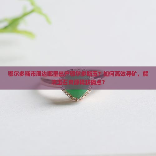 鄂尔多斯市周边哪里出产鄂尔多斯玉？如何高效寻矿，解决玉石资源稀缺痛点？