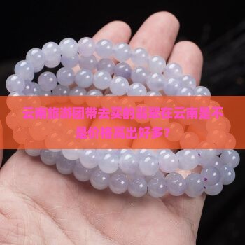 云南旅游团带去买的翡翠在云南是不是价格高出好多？
