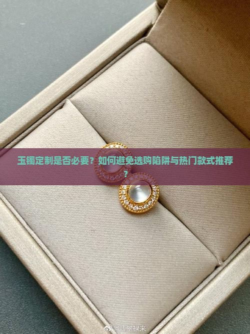 玉镯定制是否必要？如何避免选购陷阱与热门款式推荐？