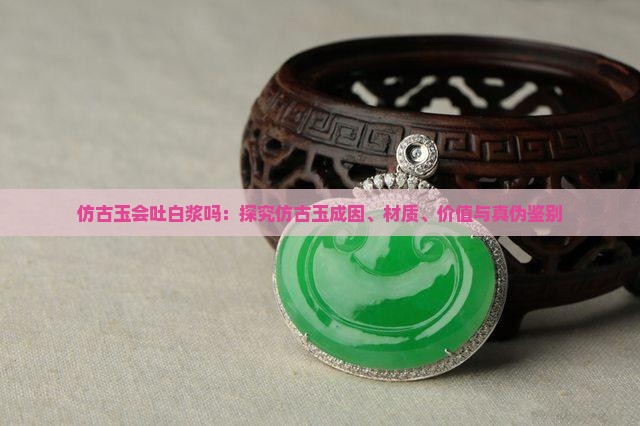 仿古玉会吐白浆吗：探究仿古玉成因、材质、价值与真伪鉴别