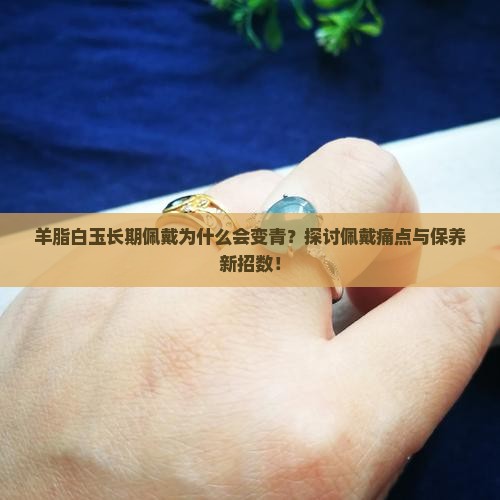 羊脂白玉长期佩戴为什么会变青？探讨佩戴痛点与保养新招数！