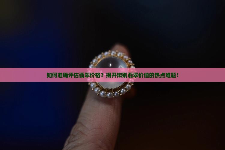 如何准确评估翡翠价格？揭开辨别翡翠价值的热点难题！