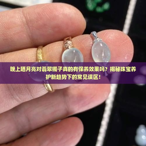晚上晒月亮对翡翠镯子真的有保养效果吗？揭秘珠宝养护新趋势下的常见误区！