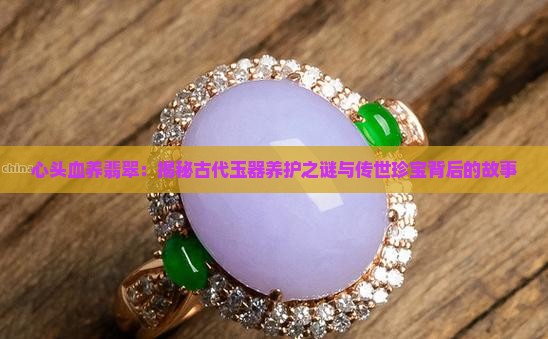心头血养翡翠：揭秘古代玉器养护之谜与传世珍宝背后的故事