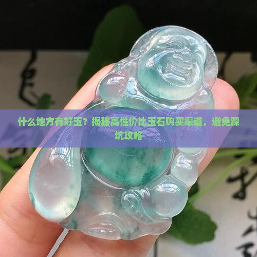 什么地方有好玉？揭秘高性价比玉石购买渠道，避免踩坑攻略