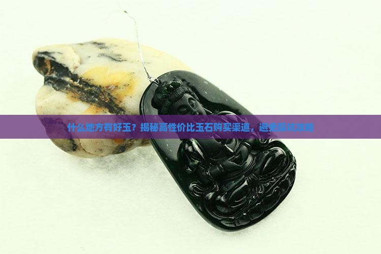 什么地方有好玉？揭秘高性价比玉石购买渠道，避免踩坑攻略