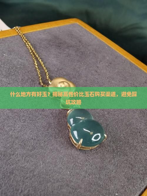 什么地方有好玉？揭秘高性价比玉石购买渠道，避免踩坑攻略