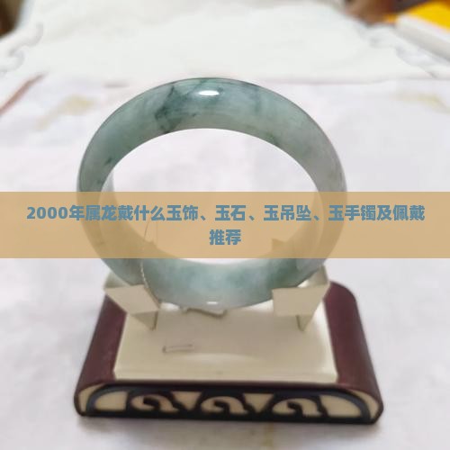 2000年属龙戴什么玉饰、玉石、玉吊坠、玉手镯及佩戴推荐
