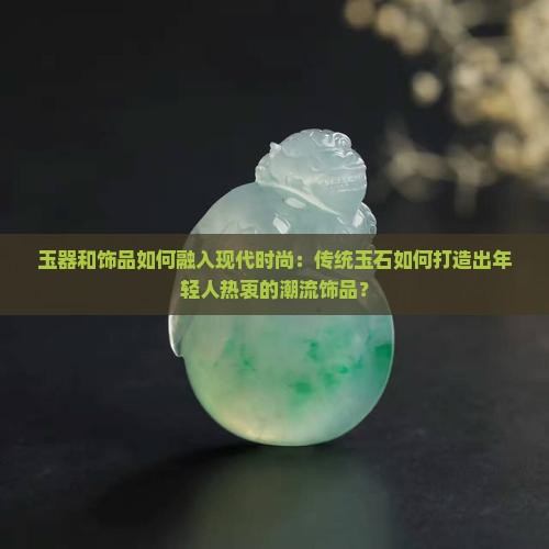 玉器和饰品如何融入现代时尚：传统玉石如何打造出年轻人热衷的潮流饰品？