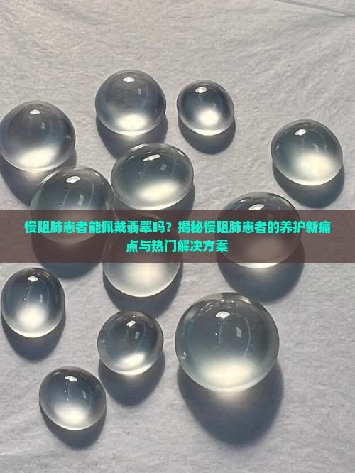 慢阻肺患者能佩戴翡翠吗？揭秘慢阻肺患者的养护新痛点与热门解决方案