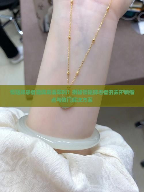 慢阻肺患者能佩戴翡翠吗？揭秘慢阻肺患者的养护新痛点与热门解决方案