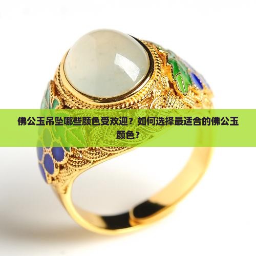 佛公玉吊坠哪些颜色受欢迎？如何选择最适合的佛公玉颜色？