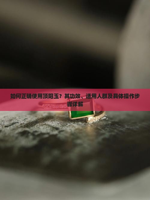 如何正确使用顶阳玉？其功效、适用人群及具体操作步骤详解