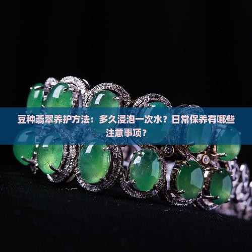 豆种翡翠养护方法：多久浸泡一次水？日常保养有哪些注意事项？