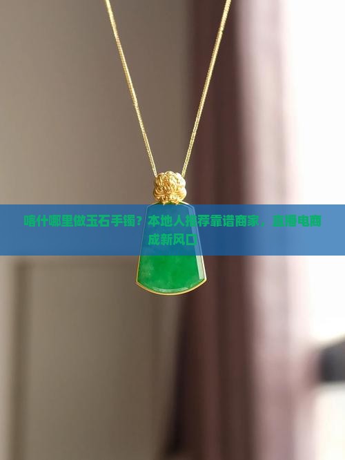 喀什哪里做玉石手镯？本地人推荐靠谱商家，直播电商成新风口