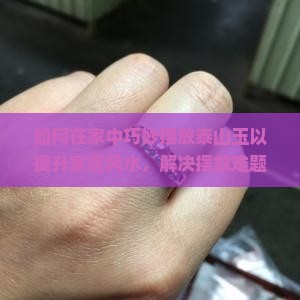 如何在家中巧妙摆放泰山玉以提升家居风水，解决摆放难题？