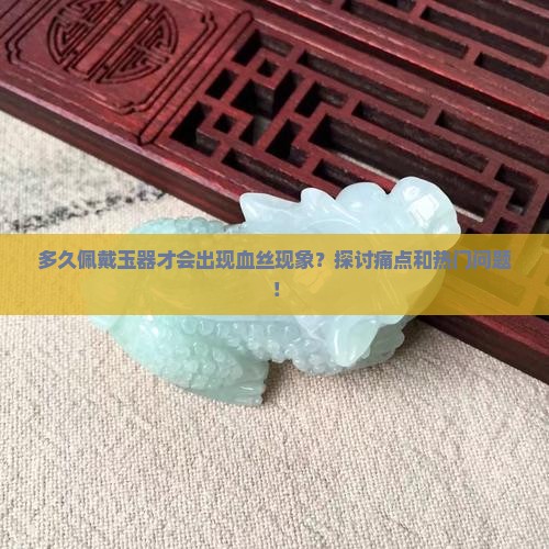 多久佩戴玉器才会出现血丝现象？探讨痛点和热门问题！