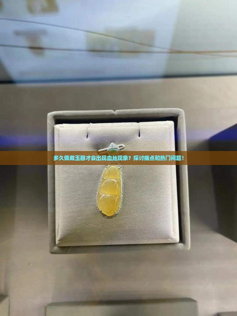 多久佩戴玉器才会出现血丝现象？探讨痛点和热门问题！