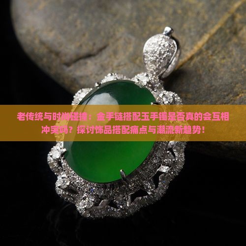 老传统与时尚碰撞：金手链搭配玉手镯是否真的会互相冲突吗？探讨饰品搭配痛点与潮流新趋势！