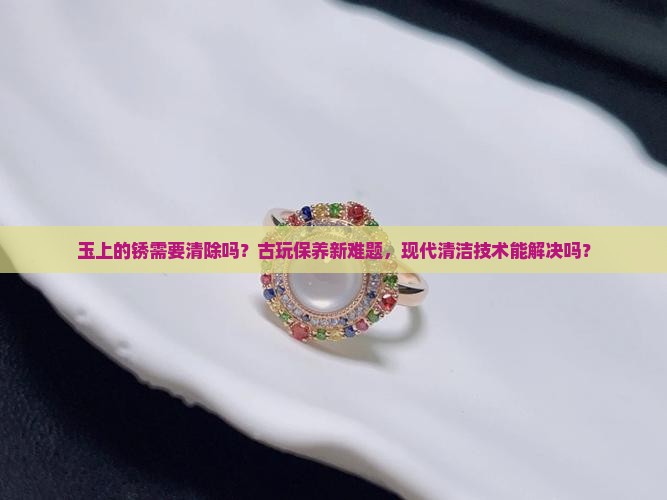 玉上的锈需要清除吗？古玩保养新难题，现代清洁技术能解决吗？