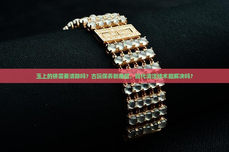 玉上的锈需要清除吗？古玩保养新难题，现代清洁技术能解决吗？