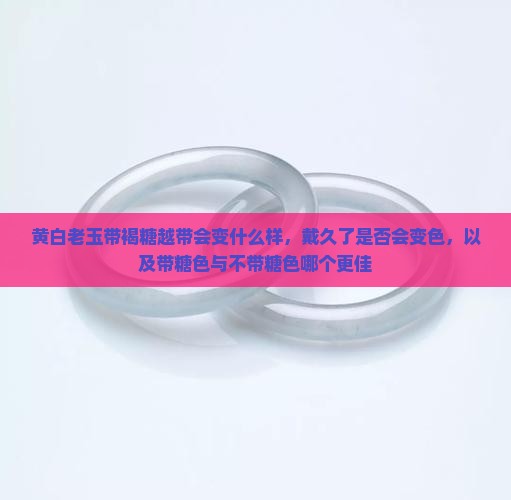 黄白老玉带褐糖越带会变什么样，戴久了是否会变色，以及带糖色与不带糖色哪个更佳