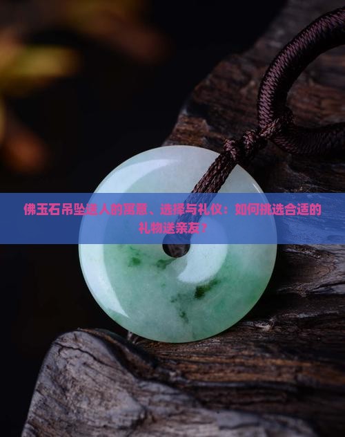 佛玉石吊坠送人的寓意、选择与礼仪：如何挑选合适的礼物送亲友？