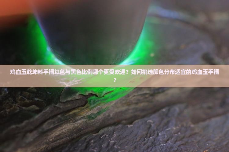鸡血玉乾坤料手镯红色与黑色比例哪个更受欢迎？如何挑选颜色分布适宜的鸡血玉手镯？
