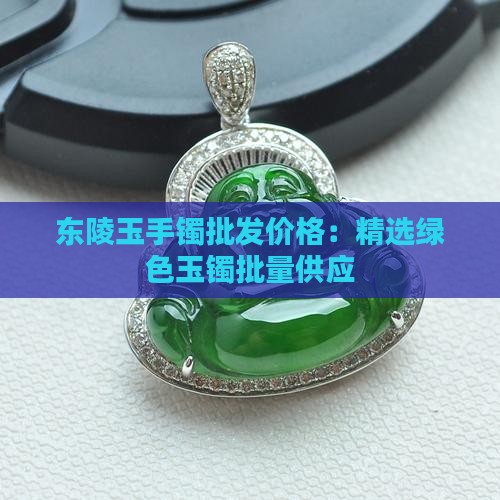 东陵玉手镯批发价格：精选绿色玉镯批量供应