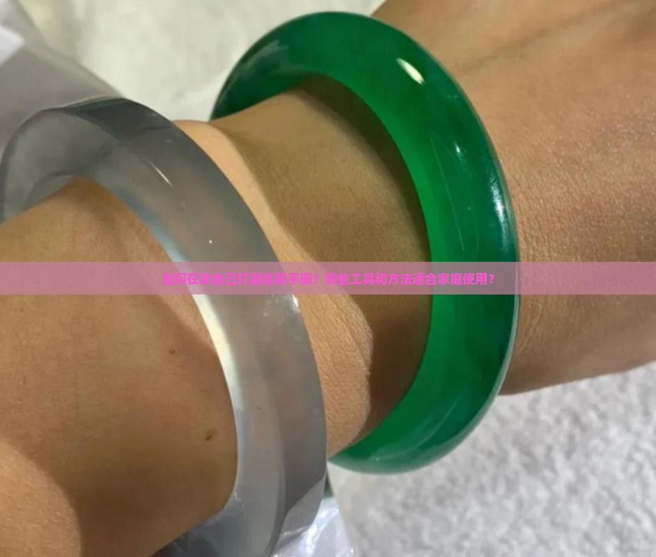 如何在家自己打磨翡翠手镯？哪些工具和方法适合家庭使用？
