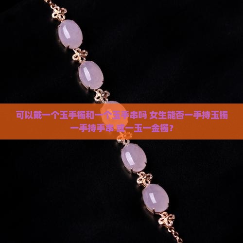 可以戴一个玉手镯和一个玉手串吗 女生能否一手持玉镯一手持手串 或一玉一金镯？