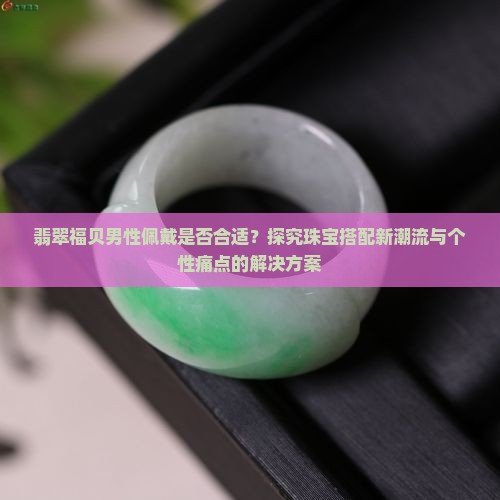 翡翠福贝男性佩戴是否合适？探究珠宝搭配新潮流与个性痛点的解决方案