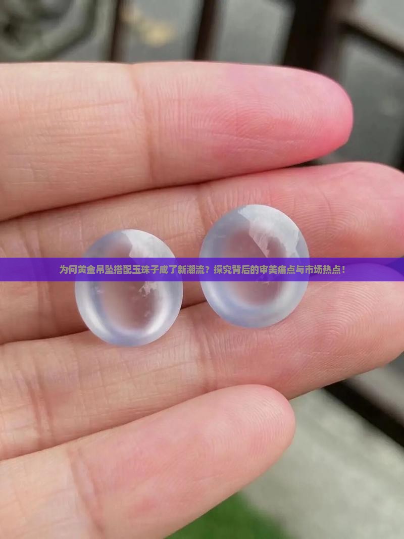为何黄金吊坠搭配玉珠子成了新潮流？探究背后的审美痛点与市场热点！