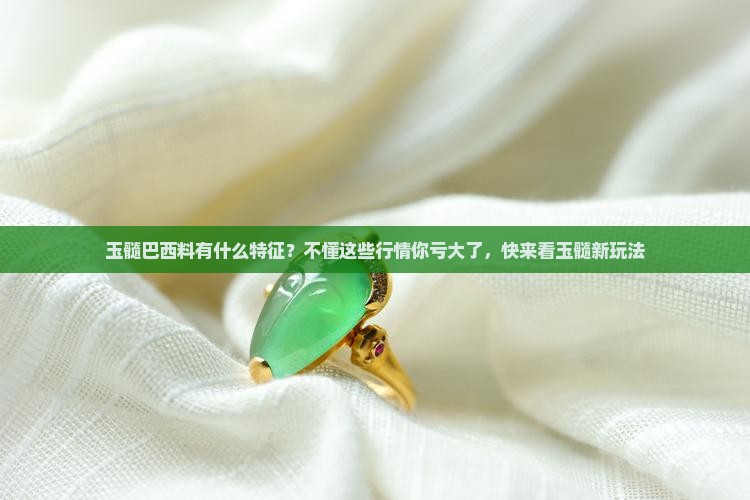 玉髓巴西料有什么特征？不懂这些行情你亏大了，快来看玉髓新玩法