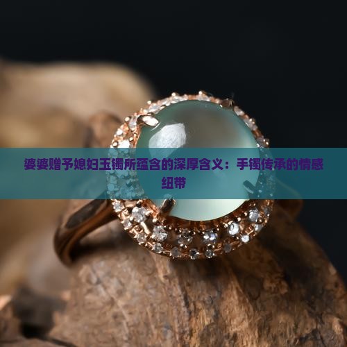 婆婆赠予媳妇玉镯所蕴含的深厚含义：手镯传承的情感纽带