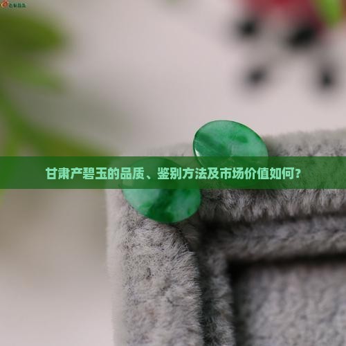 甘肃产碧玉的品质、鉴别方法及市场价值如何？