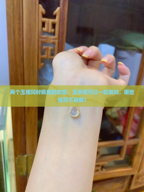 两个玉镯同时佩戴的禁忌：玉手镯可以一起戴吗，哪些情况不能戴？