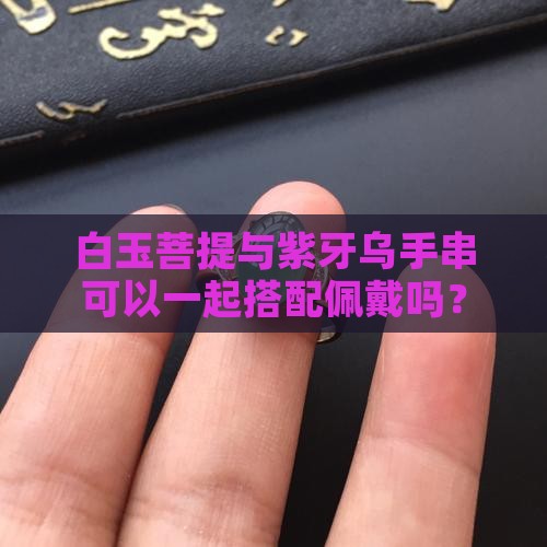 白玉菩提与紫牙乌手串可以一起搭配佩戴吗？