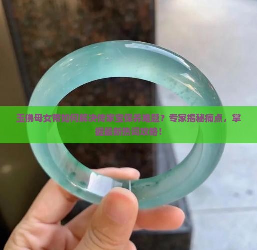 玉佛母女带如何解决传家宝保养难题？专家揭秘痛点，掌握最新热词攻略！