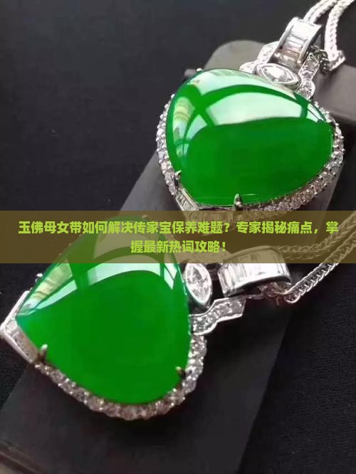 玉佛母女带如何解决传家宝保养难题？专家揭秘痛点，掌握最新热词攻略！