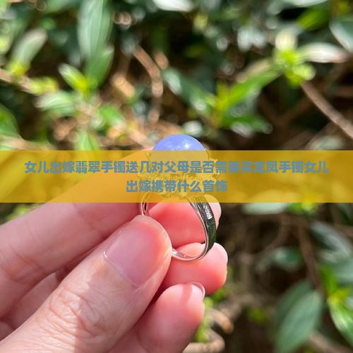 女儿出嫁翡翠手镯送几对父母是否需要买龙凤手镯女儿出嫁携带什么首饰