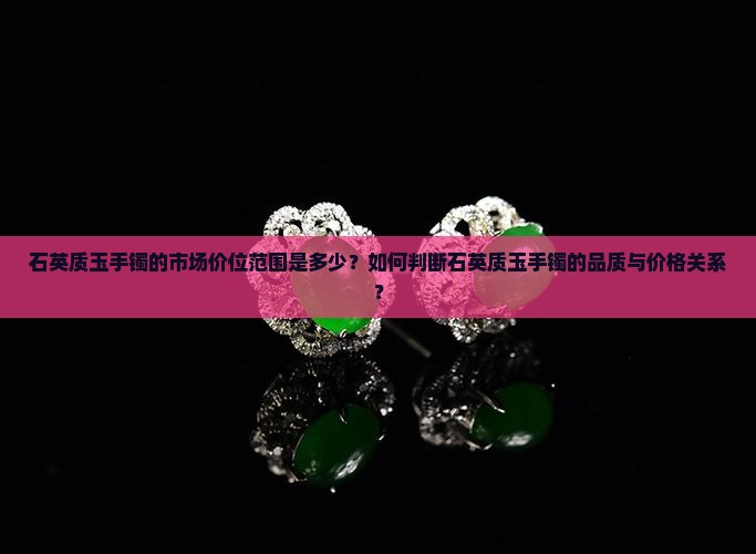 石英质玉手镯的市场价位范围是多少？如何判断石英质玉手镯的品质与价格关系？