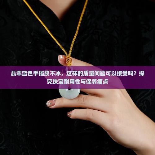 翡翠蓝色手镯胶不冰，这样的质量问题可以接受吗？探究珠宝耐用性与保养痛点