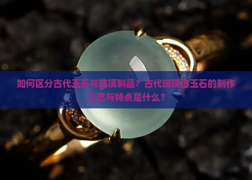 如何区分古代玉石与玻璃制品？古代玻璃仿玉石的制作工艺与特点是什么？